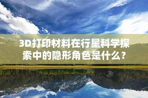 3D打印材料在行星科学探索中的隐形角色是什么？