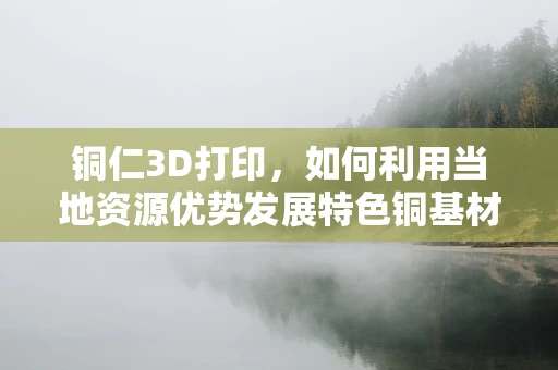 铜仁3D打印，如何利用当地资源优势发展特色铜基材料？