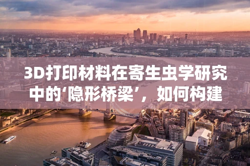3D打印材料在寄生虫学研究中的‘隐形桥梁’，如何构建微小世界的精准模型？