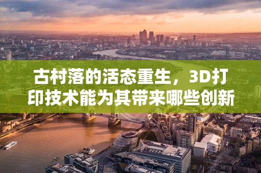 古村落的活态重生，3D打印技术能为其带来哪些创新保护路径？