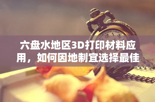 六盘水地区3D打印材料应用，如何因地制宜选择最佳材料？