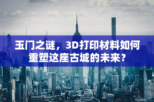 玉门之谜，3D打印材料如何重塑这座古城的未来？