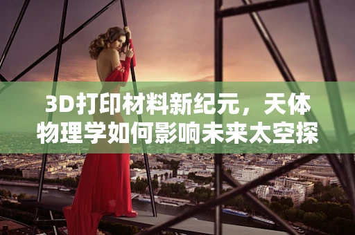3D打印材料新纪元，天体物理学如何影响未来太空探索的墨水选择？