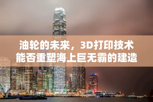 油轮的未来，3D打印技术能否重塑海上巨无霸的建造与维护？