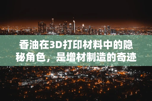 香油在3D打印材料中的隐秘角色，是增材制造的奇迹还是噱头？