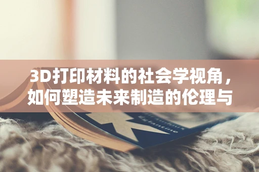 3D打印材料的社会学视角，如何塑造未来制造的伦理与可持续性？