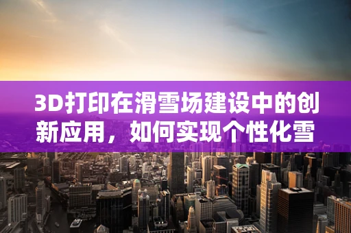 3D打印在滑雪场建设中的创新应用，如何实现个性化雪道设计？