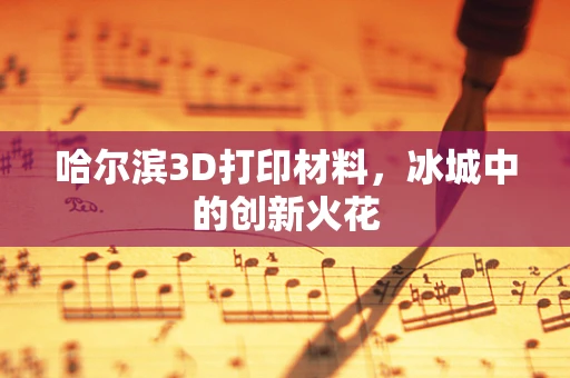哈尔滨3D打印材料，冰城中的创新火花