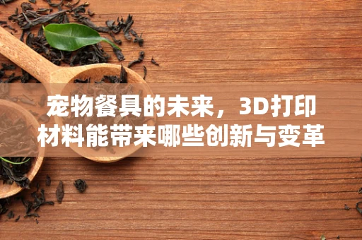 宠物餐具的未来，3D打印材料能带来哪些创新与变革？