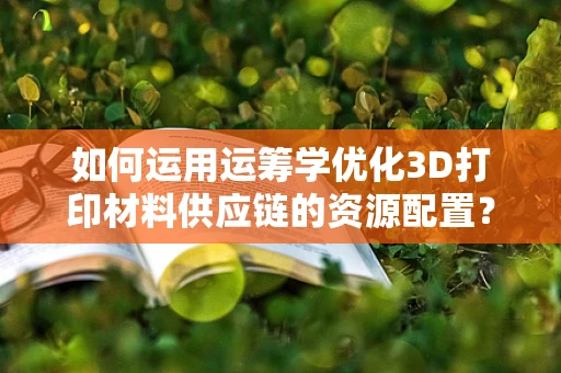 如何运用运筹学优化3D打印材料供应链的资源配置？