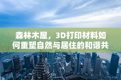 森林木屋，3D打印材料如何重塑自然与居住的和谐共生？