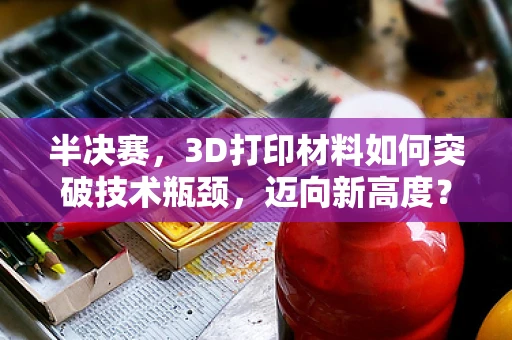 半决赛，3D打印材料如何突破技术瓶颈，迈向新高度？