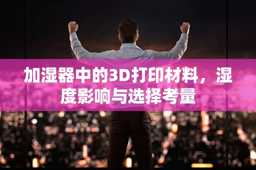 加湿器中的3D打印材料，湿度影响与选择考量