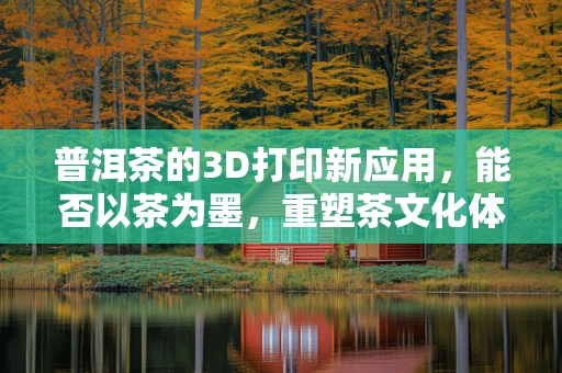 普洱茶的3D打印新应用，能否以茶为墨，重塑茶文化体验？