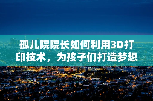 孤儿院院长如何利用3D打印技术，为孩子们打造梦想的未来？