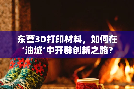 东营3D打印材料，如何在‘油城’中开辟创新之路？