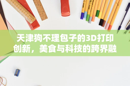天津狗不理包子的3D打印创新，美食与科技的跨界融合