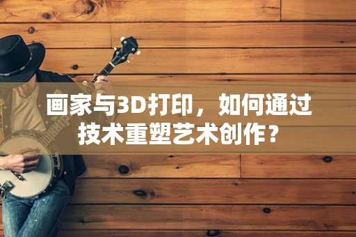 画家与3D打印，如何通过技术重塑艺术创作？