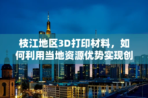 枝江地区3D打印材料，如何利用当地资源优势实现创新应用？