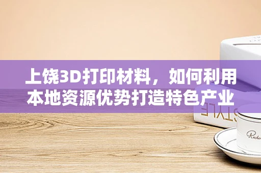 上饶3D打印材料，如何利用本地资源优势打造特色产业链？