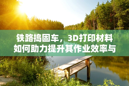 铁路捣固车，3D打印材料如何助力提升其作业效率与耐用性？