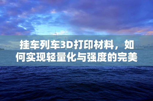 挂车列车3D打印材料，如何实现轻量化与强度的完美平衡？