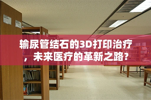 输尿管结石的3D打印治疗，未来医疗的革新之路？
