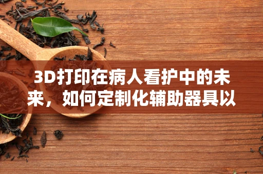 3D打印在病人看护中的未来，如何定制化辅助器具以提升护理效率？