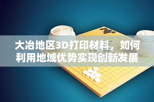 大冶地区3D打印材料，如何利用地域优势实现创新发展？