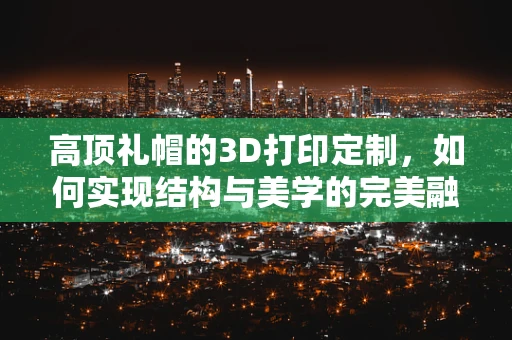 高顶礼帽的3D打印定制，如何实现结构与美学的完美融合？