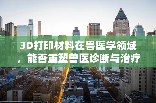 3D打印材料在兽医学领域，能否重塑兽医诊断与治疗的新篇章？