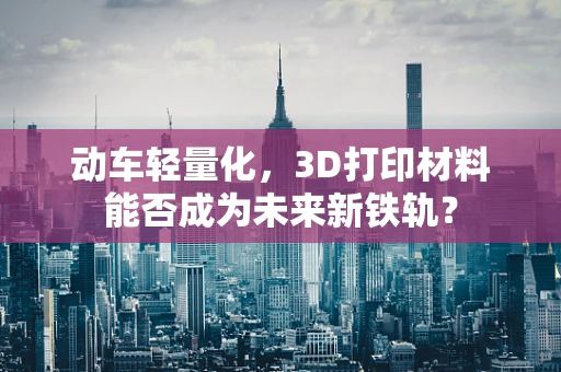 动车轻量化，3D打印材料能否成为未来新铁轨？