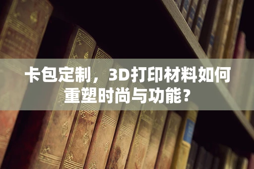 卡包定制，3D打印材料如何重塑时尚与功能？