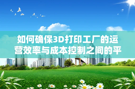 如何确保3D打印工厂的运营效率与成本控制之间的平衡？