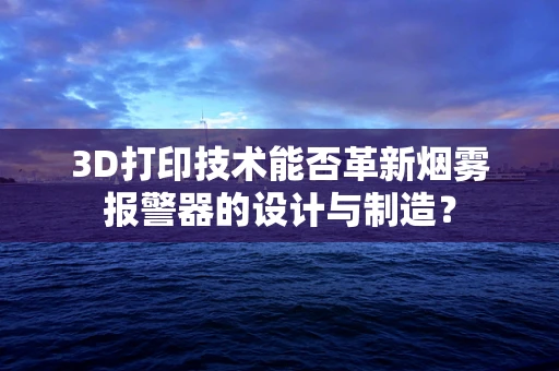 3D打印技术能否革新烟雾报警器的设计与制造？