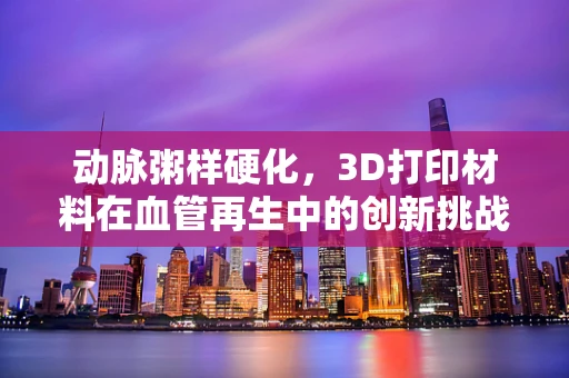 动脉粥样硬化，3D打印材料在血管再生中的创新挑战与机遇？