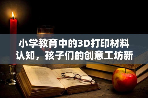 小学教育中的3D打印材料认知，孩子们的创意工坊新宠？