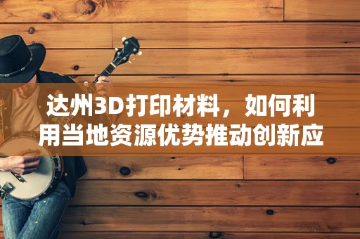 达州3D打印材料，如何利用当地资源优势推动创新应用？