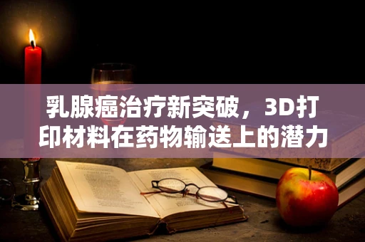 乳腺癌治疗新突破，3D打印材料在药物输送上的潜力