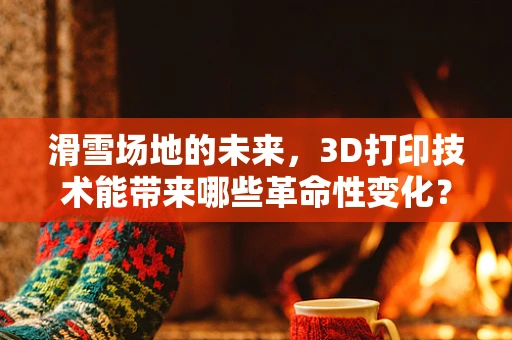 滑雪场地的未来，3D打印技术能带来哪些革命性变化？