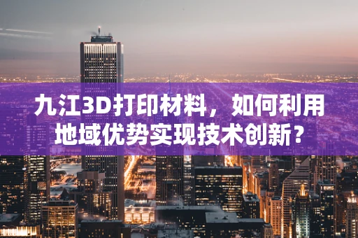 九江3D打印材料，如何利用地域优势实现技术创新？