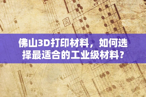 佛山3D打印材料，如何选择最适合的工业级材料？