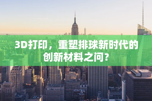 3D打印，重塑排球新时代的创新材料之问？