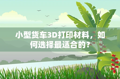 小型货车3D打印材料，如何选择最适合的？