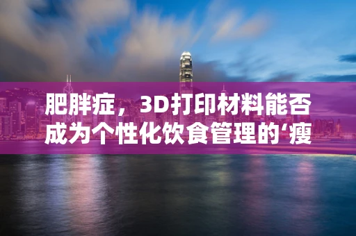 肥胖症，3D打印材料能否成为个性化饮食管理的‘瘦身’新工具？