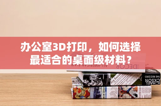 办公室3D打印，如何选择最适合的桌面级材料？
