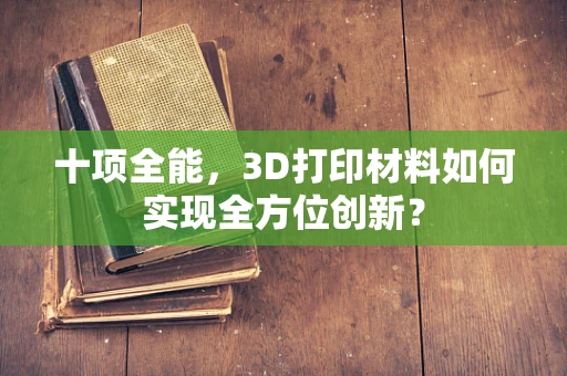 十项全能，3D打印材料如何实现全方位创新？