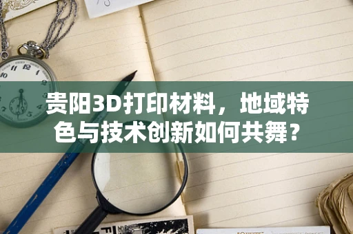贵阳3D打印材料，地域特色与技术创新如何共舞？