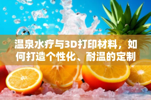 温泉水疗与3D打印材料，如何打造个性化、耐温的定制产品？
