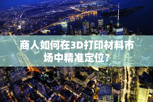 商人如何在3D打印材料市场中精准定位？